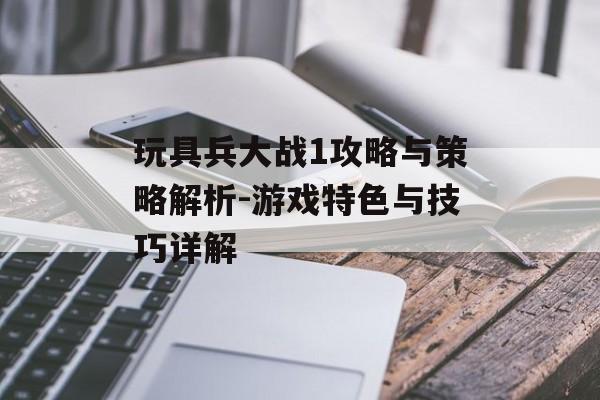 玩具兵大战1攻略与策略解析-游戏特色与技巧详解 玩具兵大战1攻略与策略解析-游戏特色与技巧详解