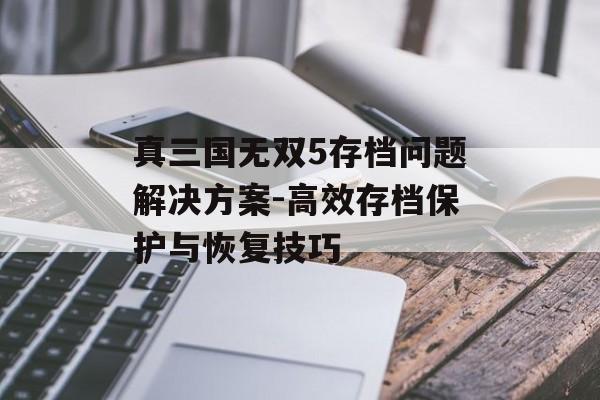 真三国无双5存档问题解决方案-高效存档保护与恢复技巧