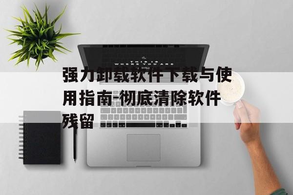 强力卸载软件下载与使用指南-彻底清除软件残留
