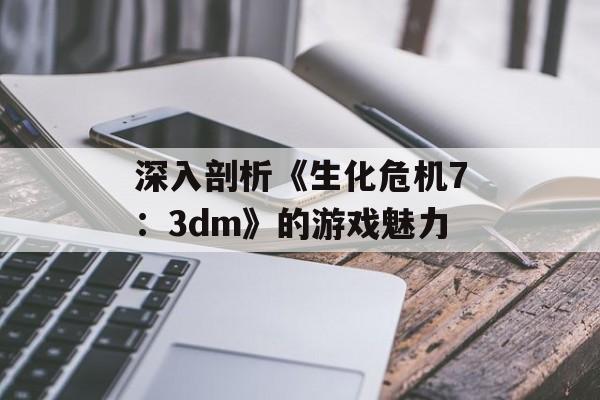 深入剖析《生化危机7：3dm》的游戏魅力