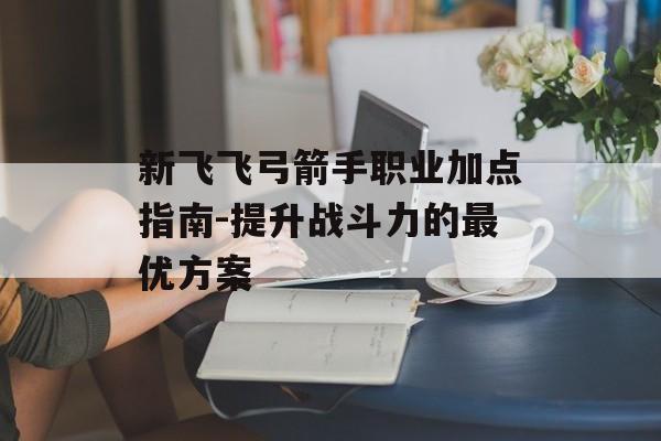新飞飞弓箭手职业加点指南-提升战斗力的最优方案