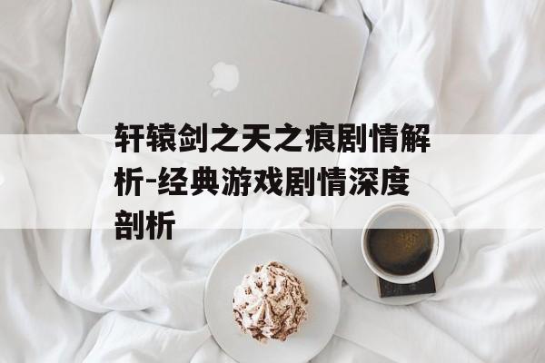 轩辕剑之天之痕剧情解析-经典游戏剧情深度剖析 轩辕剑之天之痕剧情解析-经典游戏剧情深度剖析