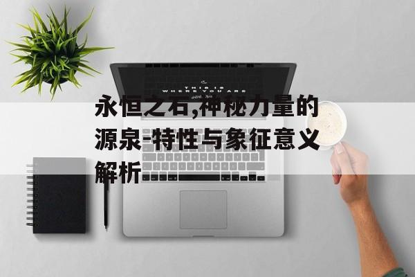永恒之石,神秘力量的源泉-特性与象征意义解析 永恒之石,神秘力量的源泉-特性与象征意义解析