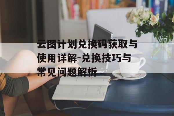 云图计划兑换码获取与使用详解-兑换技巧与常见问题解析 云图计划兑换码获取与使用详解-兑换技巧与常见问题解析