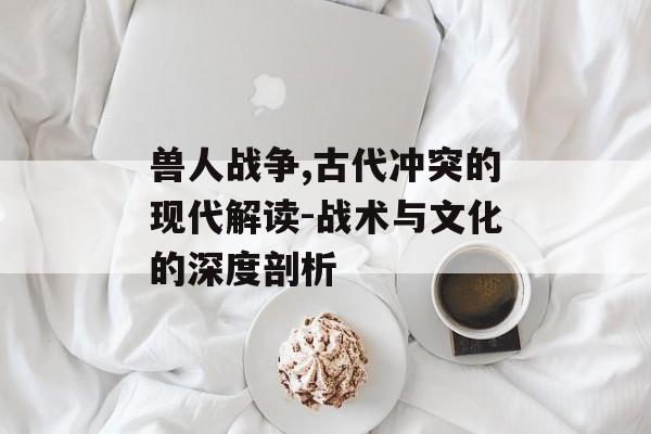 兽人战争,古代冲突的现代解读-战术与文化的深度剖析 兽人战争,古代冲突的现代解读-战术与文化的深度剖析