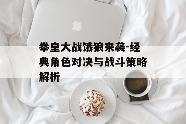 拳皇大战饿狼来袭-经典角色对决与战斗策略解析 拳皇大战饿狼来袭-经典角色对决与战斗策略解析
