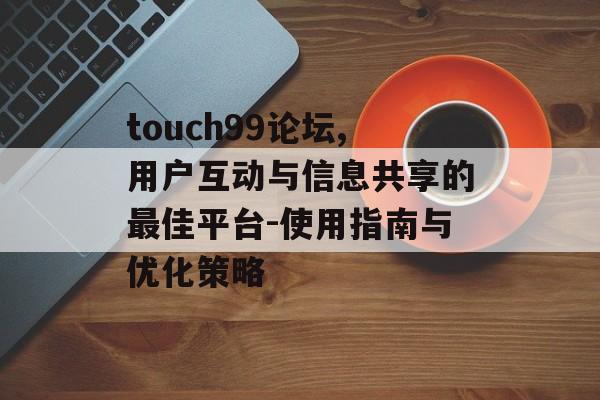 touch99论坛,用户互动与信息共享的最佳平台-使用指南与优化策略 touch99论坛,用户互动与信息共享的最佳平台-使用指南与优化策略
