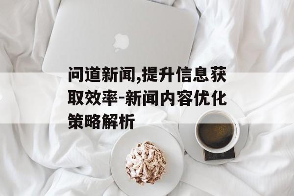 问道新闻,提升信息获取效率-新闻内容优化策略解析 问道新闻,提升信息获取效率-新闻内容优化策略解析