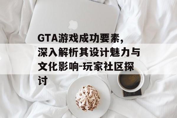 GTA游戏成功要素,深入解析其设计魅力与文化影响-玩家社区探讨