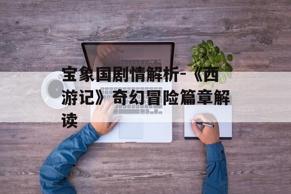 宝象国剧情解析-《西游记》奇幻冒险篇章解读