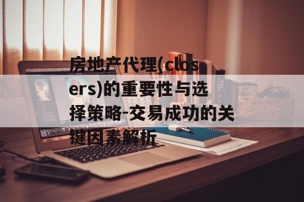 房地产代理(closers)的重要性与选择策略-交易成功的关键因素解析