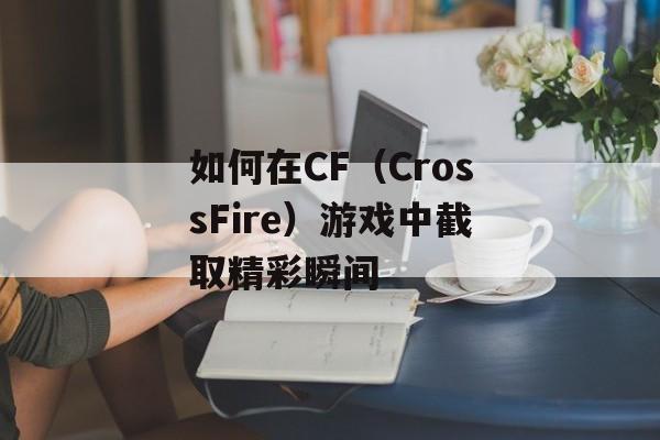 如何在CF（CrossFire）游戏中截取精彩瞬间