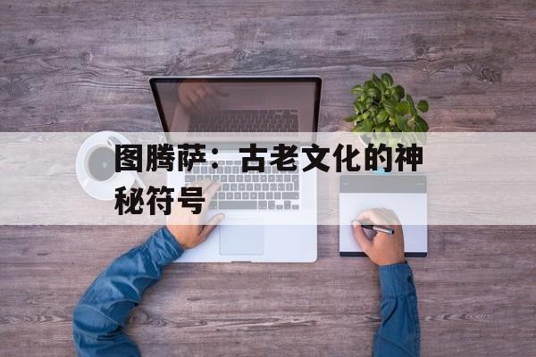 图腾萨:古老文化的神秘符号 图腾萨:古老文化的神秘符号