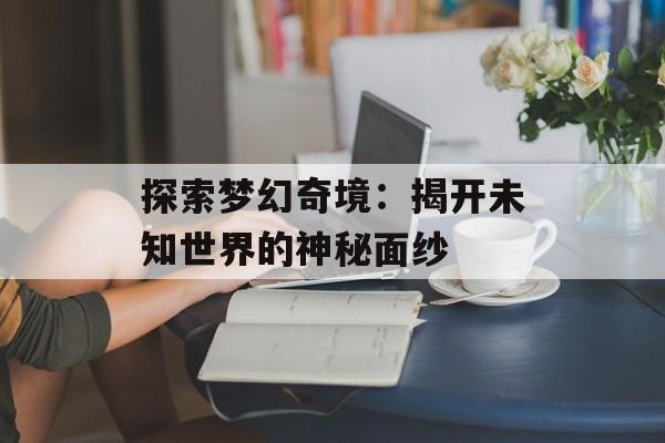 探索梦幻奇境:揭开未知世界的神秘面纱 探索梦幻奇境:揭开未知世界的神秘面纱