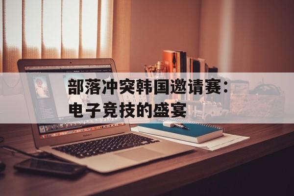 部落冲突韩国邀请赛:电子竞技的盛宴 部落冲突韩国邀请赛:电子竞技的盛宴