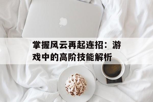 掌握风云再起连招：游戏中的高阶技能解析
