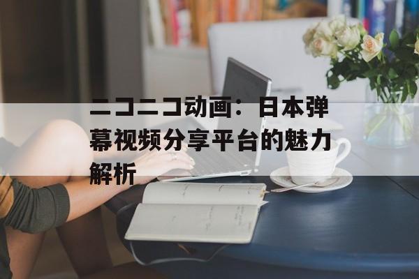 ニコニコ动画:日本弹幕视频分享平台的魅力解析 ニコニコ动画:日本弹幕视频分享平台的魅力解析