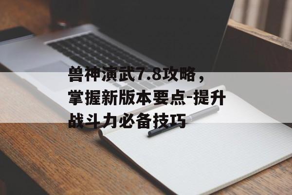 兽神演武7.8攻略,掌握新版本要点-提升战斗力必备技巧 兽神演武7.8攻略,掌握新版本要点-提升战斗力必备技巧