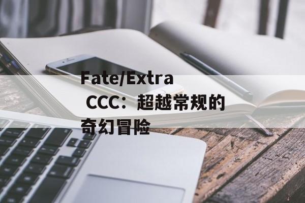 Fate/Extra CCC：超越常规的奇幻冒险