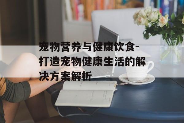 宠物营养与健康饮食-打造宠物健康生活的解决方案解析 宠物营养与健康饮食-打造宠物健康生活的解决方案解析