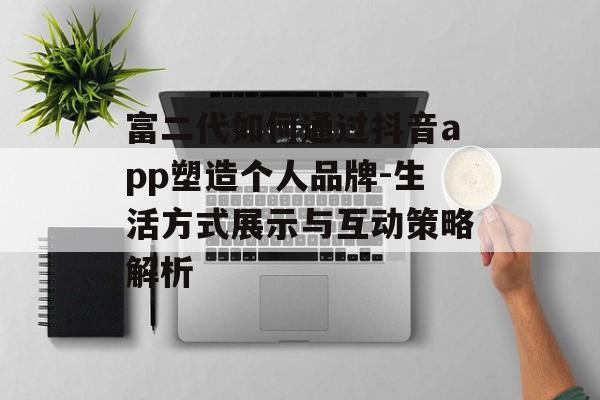 富二代如何通过抖音app塑造个人品牌-生活方式展示与互动策略解析