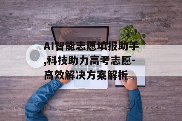 AI智能志愿填报助手,科技助力高考志愿-高效解决方案解析 AI智能志愿填报助手,科技助力高考志愿-高效解决方案解析