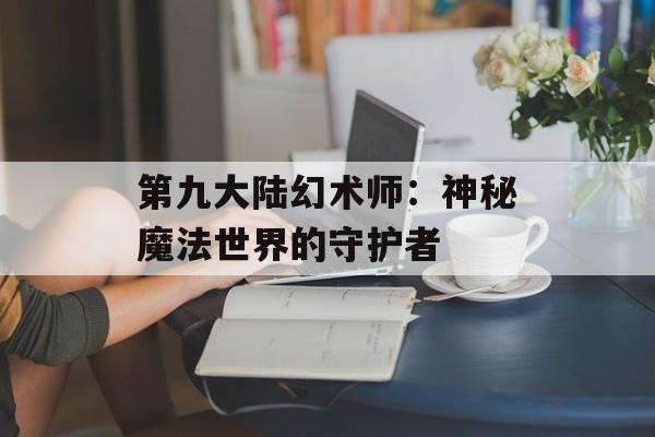 第九大陆幻术师:神秘魔法世界的守护者 第九大陆幻术师:神秘魔法世界的守护者