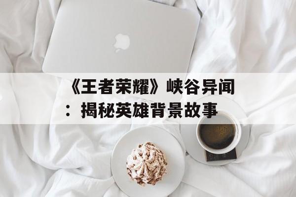 《王者荣耀》峡谷异闻:揭秘英雄背景故事 《王者荣耀》峡谷异闻:揭秘英雄背景故事