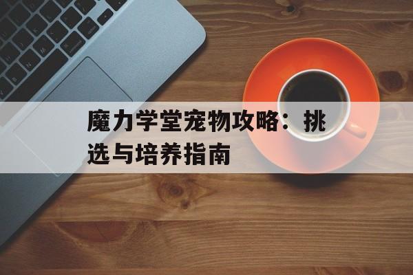 魔力学堂宠物攻略:挑选与培养指南 魔力学堂宠物攻略:挑选与培养指南