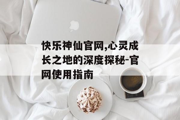 快乐神仙官网,心灵成长之地的深度探秘-官网使用指南