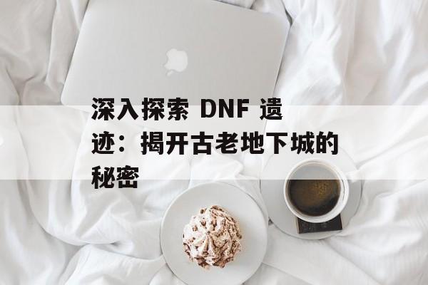 深入探索 DNF 遗迹：揭开古老地下城的秘密