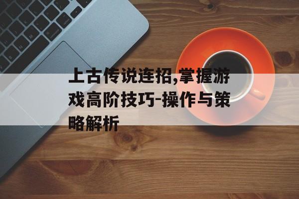 上古传说连招,掌握游戏高阶技巧-操作与策略解析