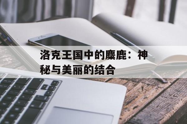 洛克王国中的麋鹿:神秘与美丽的结合 洛克王国中的麋鹿:神秘与美丽的结合