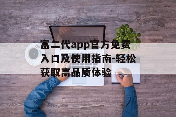 富二代app官方免费入口及使用指南-轻松获取高品质体验 富二代app官方免费入口及使用指南-轻松获取高品质体验