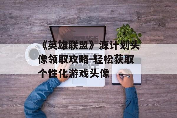 《英雄联盟》源计划头像领取攻略-轻松获取个性化游戏头像