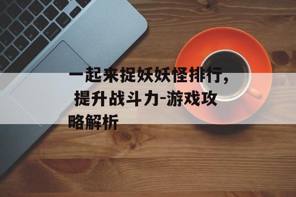 一起来捉妖妖怪排行, 提升战斗力-游戏攻略解析