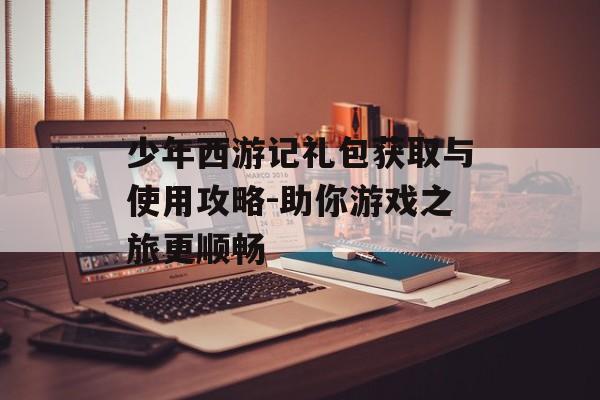 少年西游记礼包获取与使用攻略-助你游戏之旅更顺畅