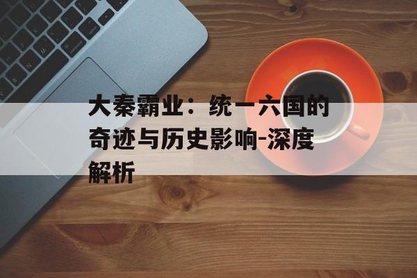 大秦霸业：统一六国的奇迹与历史影响-深度解析
