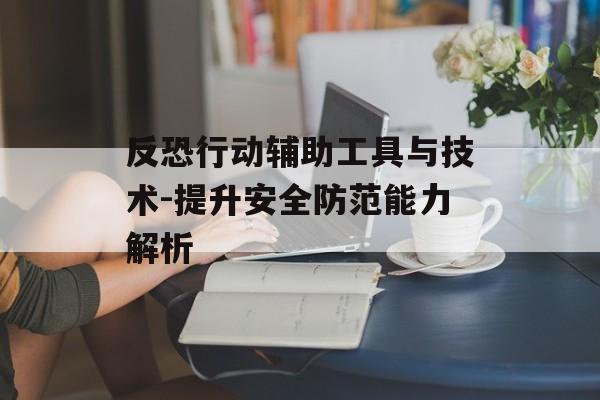 反恐行动辅助工具与技术-提升安全防范能力解析 反恐行动辅助工具与技术-提升安全防范能力解析
