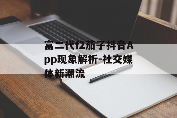 富二代f2茄子抖音App现象解析-社交媒体新潮流