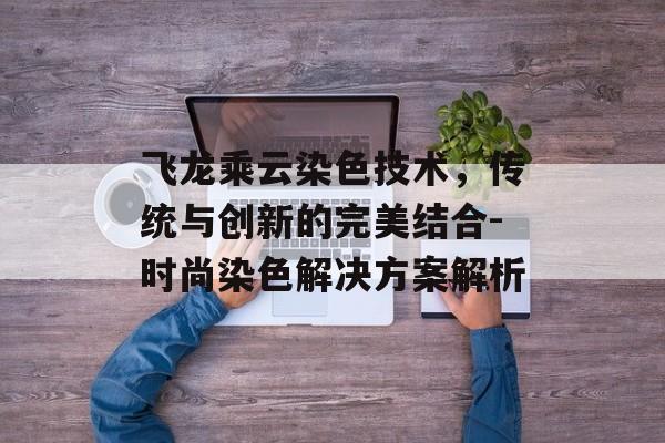 飞龙乘云染色技术,传统与创新的完美结合-时尚染色解决方案解析 飞龙乘云染色技术,传统与创新的完美结合-时尚染色解决方案解析