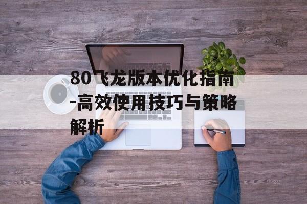 80飞龙版本优化指南-高效使用技巧与策略解析 80飞龙版本优化指南-高效使用技巧与策略解析