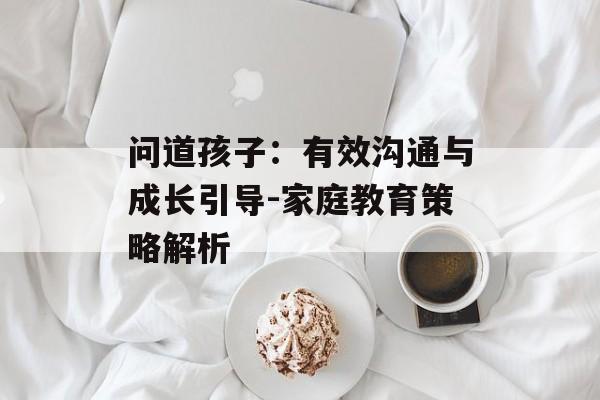 问道孩子:有效沟通与成长引导-家庭教育策略解析 问道孩子:有效沟通与成长引导-家庭教育策略解析