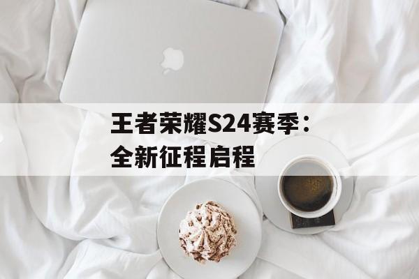 王者荣耀S24赛季：全新征程启程