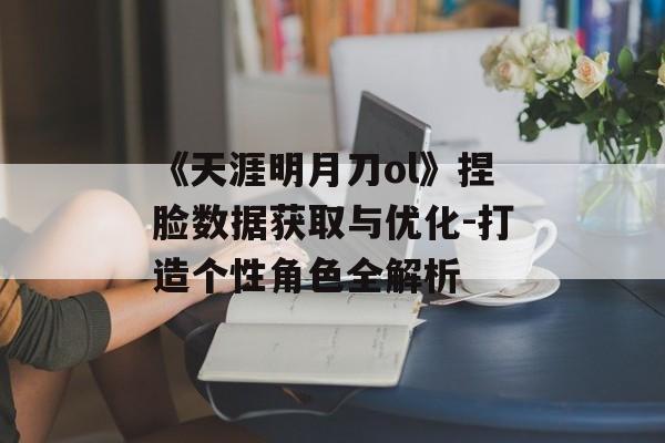 《天涯明月刀ol》捏脸数据获取与优化-打造个性角色全解析