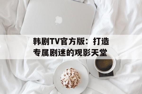 韩剧TV官方版：打造专属剧迷的观影天堂
