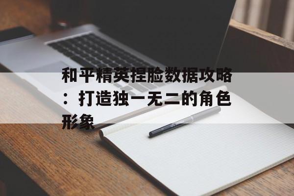 和平精英捏脸数据攻略：打造独一无二的角色形象
