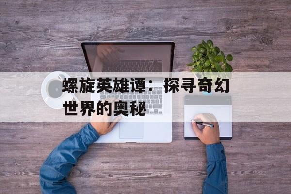 螺旋英雄谭:探寻奇幻世界的奥秘 螺旋英雄谭:探寻奇幻世界的奥秘