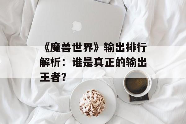 《魔兽世界》输出排行解析：谁是真正的输出王者？