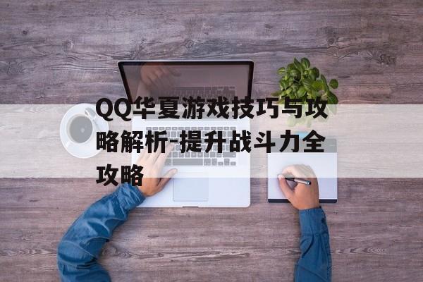 QQ华夏游戏技巧与攻略解析-提升战斗力全攻略 QQ华夏游戏技巧与攻略解析-提升战斗力全攻略